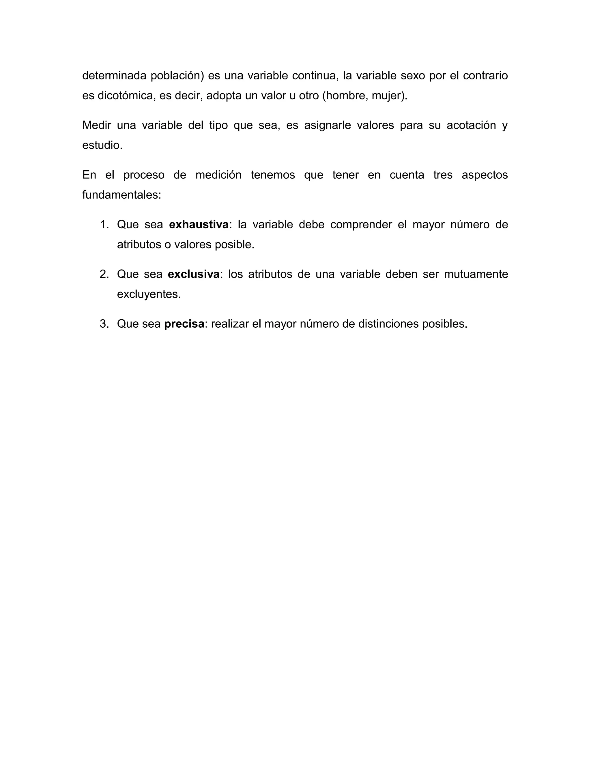 determinada población) es una variable continua, la variable sexo por el contrario 
es dicotómica, es decir, adopta un valor u otro (hombre, mujer). 
Medir una variable del tipo que sea, es asignarle valores para su acotación y 
estudio. 
En el proceso de medición tenemos que tener en cuenta tres aspectos 
fundamentales: 
1. Que sea exhaustiva: la variable debe comprender el mayor número de 
atributos o valores posible. 
2. Que sea exclusiva: los atributos de una variable deben ser mutuamente 
excluyentes. 
3. Que sea precisa: realizar el mayor número de distinciones posibles. 
