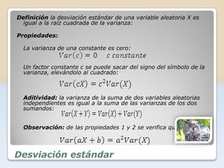Definición la desviación estándar de una variable aleatoria X es
 igual a la raíz cuadrada de la varianza:

Propiedades:

   La varianza de una constante es cero:


   Un factor constante c se puede sacar del signo del símbolo de la
    varianza, elevándolo al cuadrado:



   Aditividad: la varianza de la suma de dos variables aleatorias
    independientes es igual a la suma de las varianzas de los dos
    sumandos:


   Observación: de las propiedades 1 y 2 se verifica que:




Desviación estándar
 