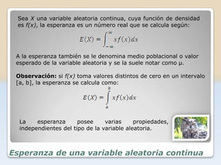 Sea X una variable aleatoria continua, cuya función de densidad
 es f(x), la esperanza es un número real que se calcula según:




 A la esperanza también se le denomina medio poblacional o valor
 esperado de la variable aleatoria y se la suele notar como μ.

 Observación: si f(x) toma valores distintos de cero en un intervalo
 [a, b], la esperanza se calcula como:




  La    esperanza      posee     varias     propiedades,
  independientes del tipo de la variable aleatoria.



Esperanza de una variable aleatoria continua
 