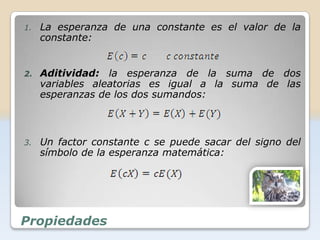 1.   La esperanza de una constante es el valor de la
     constante:


2.   Aditividad: la esperanza de la suma de dos
     variables aleatorias es igual a la suma de las
     esperanzas de los dos sumandos:



3.   Un factor constante c se puede sacar del signo del
     símbolo de la esperanza matemática:




Propiedades
 