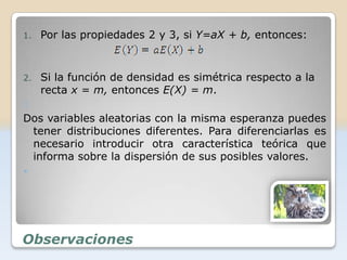 1.   Por las propiedades 2 y 3, si Y=aX + b, entonces:



2.   Si la función de densidad es simétrica respecto a la
     recta x = m, entonces E(X) = m.
3.
Dos variables aleatorias con la misma esperanza puedes
 tener distribuciones diferentes. Para diferenciarlas es
 necesario introducir otra característica teórica que
 informa sobre la dispersión de sus posibles valores.





Observaciones
 