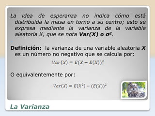 La idea de esperanza no indica cómo está
  distribuida la masa en torno a su centro; esto se
  expresa mediante la varianza de la variable
  aleatoria X, que se nota Var(X) o σ2.

Definición: la varianza de una variable aleatoria X
 es un número no negativo que se calcula por:


O equivalentemente por:




La Varianza
 
