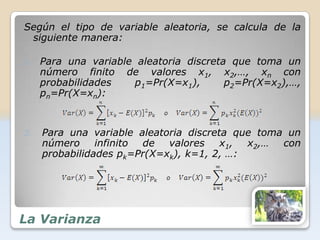 Según el tipo de variable aleatoria, se calcula de la
 siguiente manera:

1.   Para una variable aleatoria discreta que toma un
     número finito de valores x1, x2,…, xn con
     probabilidades   p1=Pr(X=x1),       p2=Pr(X=x2),…,
     pn=Pr(X=xn):



2.   Para una variable aleatoria discreta que toma un
     número     infinito de valores     x1, x2,… con
     probabilidades pk=Pr(X=xk), k=1, 2, …:




La Varianza
 