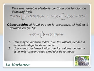 3.    Para una variable aleatoria continua con función de
      densidad f(x):



Observación: al igual que en la esperanza, si f(x) está
 definida en [a, b]:



 1.    Una mayor varianza indica que los valores tienden a
       estar más alejados de la media.
 2.    Una menor varianza indica que los valores tienden a
       estar más concentrados alrededor de la media.




La Varianza
 