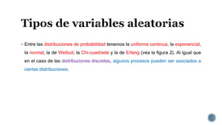  Entre las distribuciones de probabilidad tenemos la uniforme continua, la exponencial,
la normal, la de Weibull, la Chi-cuadrada y la de Erlang (vea la figura 2). Al igual que
en el caso de las distribuciones discretas, algunos procesos pueden ser asociados a
ciertas distribuciones.
 