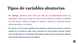  Sin embargo, debemos hacer notar que este tipo de distribuciones tienen sus
desventajas, dado que el rango de valores posibles implica que existe la posibilidad
de tener tiempos infinitos de llegada de clientes o tiempos de ensamble infinitos,
situaciones lejanas a la realidad.
 Por fortuna, es muy poco probable de se presenten este tipo de eventos, aunque el
analista de la simulación debe estar consciente de cómo pueden impactar valores
como los descritos en los resultados del modelo. Posteriormente revisaremos algunas
herramientas útiles para lograr ese objetivo.
 