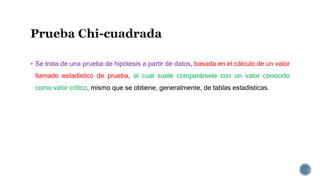  Se trata de una prueba de hipótesis a partir de datos, basada en el cálculo de un valor
llamado estadístico de prueba, al cual suele comparársele con un valor conocido
como valor crítico, mismo que se obtiene, generalmente, de tablas estadísticas.
 