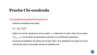  El procedimiento general de la prueba es:
 Calcular el estadístico de prueba:
 𝑋 𝑜
2
= 𝑖=1
𝑚 𝐸 𝑖−𝑂𝑖
2
𝐸𝑖
 Definir el nivel de significancia de la prueba, 𝛼, y determinar el valor crítico de la prueba,
𝑋 𝛼,𝑚−𝑘−1
2
( 𝑘 es el número de parámetros estimados en la distribución propuesta).
 Comparar el estadístico de prueba con el valor crítico. Si el estadístico de prueba es menor
que el valor crítico no se puede rechazar la hipótesis nula.
 