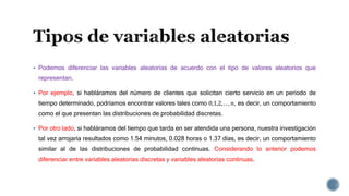 Podemos diferenciar las variables aleatorias de acuerdo con el tipo de valores aleatorios que
representan.
 Por ejemplo, si habláramos del número de clientes que solicitan cierto servicio en un periodo de
tiempo determinado, podríamos encontrar valores tales como 0,1,2, . . , 𝑛, es decir, un comportamiento
como el que presentan las distribuciones de probabilidad discretas.
 Por otro lado, si habláramos del tiempo que tarda en ser atendida una persona, nuestra investigación
tal vez arrojaría resultados como 1.54 minutos, 0.028 horas o 1.37 días, es decir, un comportamiento
similar al de las distribuciones de probabilidad continuas. Considerando lo anterior podemos
diferenciar entre variables aleatorias discretas y variables aleatorias continuas.
 