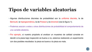  Algunas distribuciones discretas de probabilidad son la uniforme discreta, la de
Bernoulli, la hipergeométrica, la de Poisson y la binomial (vea la figura 1).
 Podemos asociar a estas u otras distribuciones de probabilidad el comportamiento de
una variable aleatoria.
 Por ejemplo, si nuestro propósito al analizar un muestreo de calidad consiste en
decidir si la pieza bajo inspección es buena o no, estamos realizando un experimento
con dos posibles resultados: la pieza es buena o la pieza es mala.
 