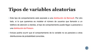  Este tipo de comportamiento está asociado a una distribución de Bernoulli. Por otro
lado, si lo que queremos es modelar el número de usuarios que llamarán a un
teléfono de atención a clientes, el tipo de comportamiento puede llegar a parecerse a
una distribución de Poisson.
 Incluso podría ocurrir que el comportamiento de la variable no se pareciera a otras
distribuciones de probabilidad conocidas.
 