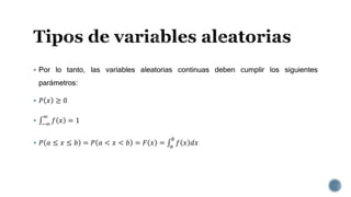  Por lo tanto, las variables aleatorias continuas deben cumplir los siguientes
parámetros:
 𝑃 𝑥 ≥ 0
 −∞
∞
𝑓 𝑥 = 1
 𝑃 𝑎 ≤ 𝑥 ≤ 𝑏 = 𝑃 𝑎 < 𝑥 < 𝑏 = 𝐹 𝑥 = 𝑎
𝑏
𝑓 𝑥 𝑑𝑥
 