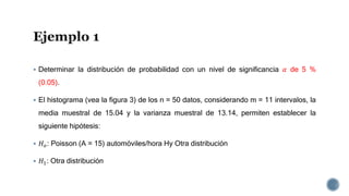  Determinar la distribución de probabilidad con un nivel de significancia 𝛼 de 5 %
(0.05).
 El histograma (vea la figura 3) de los n = 50 datos, considerando m = 11 intervalos, la
media muestral de 15.04 y la varianza muestral de 13.14, permiten establecer la
siguiente hipótesis:
 𝐻 𝑜: Poisson (A = 15) automóviles/hora Hy Otra distribución
 𝐻1: Otra distribución
 