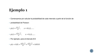  Comenzamos por calcular la probabilidad de cada intervalo a partir de la función de
 probabilidad de Poisson:
 𝑝 𝑥 =
𝜆 𝑥 𝑒−𝜆
𝑥!
, 𝑥 = 0,1,2, … . .
 𝑝 𝑥 =
15 𝑥 𝑒−15
𝑥!
, 𝑥 = 0,1,2, … . .
 Por ejemplo, para el intervalo 8-9
 𝑝 𝑥 = 8,9 =
158 𝑒−15
8!
+
159 𝑒−15
9!
= 0.0519
 