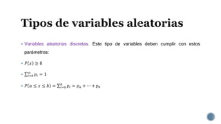  Variables aleatorias discretas. Este tipo de variables deben cumplir con estos
parámetros:
 𝑃 𝑥 ≥ 0
 𝑖=0
∞
𝑝𝑖 = 1
 𝑃 𝑎 ≤ 𝑥 ≤ 𝑏 = 𝑖=0
𝑏
𝑝𝑖 = 𝑝 𝑎 + ⋯ + 𝑝 𝑏
 