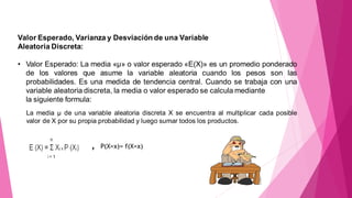 Valor Esperado, Varianza y Desviación de una Variable
Aleatoria Discreta:
• Valor Esperado: La media «µ» o valor esperado «E(X)» es un promedio ponderado
de los valores que asume la variable aleatoria cuando los pesos son las
probabilidades. Es una medida de tendencia central. Cuando se trabaja con una
variable aleatoria discreta, la media o valor esperado se calcula mediante
la siguiente formula:
‚ P(X=x)= f(X=x)
La media µ de una variable aleatoria discreta X se encuentra al multiplicar cada posible
valor de X por su propia probabilidad y luego sumar todos los productos.
 