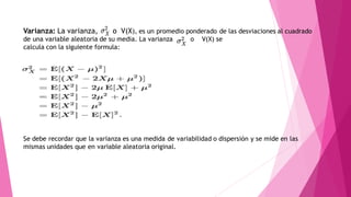 Varianza: La varianza, o V(X), es un promedio ponderado de las desviaciones al cuadrado
de una variable aleatoria de su media. La varianza o V(X) se
calcula con la siguiente formula:
Se debe recordar que la varianza es una medida de variabilidad o dispersión y se mide en las
mismas unidades que en variable aleatoria original.
 