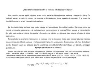 ¿Qué diferencia existe entre la varianza y la desviación típica?
Una cuestión que se podría plantear, y con razón, sería la diferencia entre varianza y desviación típica. En
realidad, vienen a medir lo mismo. La varianza es la desviación típica elevada al cuadrado. O al revés, la
desviación típica es la raíz cuadrada de la varianza.
La desviación típica se hace para poder trabajar en las unidades de medida iníciales. Claro que, como es
normal, uno puede preguntarse, ¿de qué sirve tener como concepto la varianza? Bien, aunque la interpretación
del valor que arroja no nos da demasiada información, su cálculo es necesario para obtener el valor de otros
parámetros.
Para calcular la covarianza necesitamos la varianza y no la desviación típica, para calcular algunas matrices
econométricas se utiliza la varianza y no la desviación típica. Es una cuestión de comodidad a la hora de trabajar
con los datos en según qué cálculos. Es una cuestión de comodidad a la hora de trabajar con los datos en según
qué cálculos. Ejemplo de cálculo de la varianza
Vamos a acuñar una serie de datos sobre salarios. Tenemos cinco personas, cada uno con un salario diferente:
Juan: 1.500 euros. Pepe: 1.200 euros. José: 1.700 euros. Miguel: 1.300 euros. Mateo: 1.800 euros
La media del salario, la cual necesitamos para nuestro cálculo, es de ((1.500 + 1.200 + 1.700 + 1.300 + 1.800) /5)
1.500 euros. Dado que la fórmula de la varianza en su forma desglosada se formula como sigue:
 