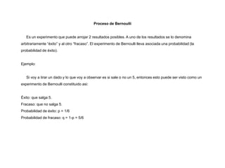 Proceso de Bernoulli
Es un experimento que puede arrojar 2 resultados posibles. A uno de los resultados se lo denomina
arbitrariamente “éxito” y al otro “fracaso”. El experimento de Bernoulli lleva asociada una probabilidad (la
probabilidad de éxito).
Ejemplo:
Si voy a tirar un dado y lo que voy a observar es si sale o no un 5, entonces esto puede ser visto como un
experimento de Bernoulli constituido asi:
Éxito: que salga 5.
Fracaso: que no salga 5.
Probabilidad de éxito: p = 1/6
Probabilidad de fracaso: q = 1-p = 5/6
 