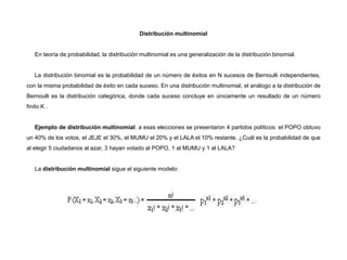 Distribución multinomial
En teoría de probabilidad, la distribución multinomial es una generalización de la distribución binomial.
La distribución binomial es la probabilidad de un número de éxitos en N sucesos de Bernoulli independientes,
con la misma probabilidad de éxito en cada suceso. En una distribución multinomial, el análogo a la distribución de
Bernoulli es la distribución categórica, donde cada suceso concluye en únicamente un resultado de un número
finito K .
Ejemplo de distribución multinomial: a esas elecciones se presentaron 4 partidos políticos: el POPO obtuvo
un 40% de los votos, el JEJE el 30%, el MUMU el 20% y el LALA el 10% restante. ¿Cuál es la probabilidad de que
al elegir 5 ciudadanos al azar, 3 hayan votado al POPO, 1 al MUMU y 1 al LALA?
La distribución multinomial sigue el siguiente modelo:
 