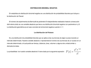 DISTRIBUCION BINOMIAL NEGATIVA
En estadística la distribución binomial negativa es una distribución de probabilidad discreta que incluye a
la distribución de Pascal.
El número de experimentos de Bernoulli de parámetro θ independientes realizados hasta la consecución
del k-ésimo éxito es una variable aleatoria que tiene una distribución binomial negativa con parámetros k y θ.
La distribución geométrica es el caso concreto de la binomial negativa cuando k = 1.
La distribución de Poisson
Es una distribución de probabilidad discreta que se aplica a las ocurrencias de algún suceso durante un
intervalo determinado. Nuestra variable aleatoria x representará el número de ocurrencias de un suceso en un
intervalo determinado, el cual podrá ser tiempo, distancia, área, volumen o alguna otra unidad similar o
derivada de éstas.
La probabilidad de nuestra variable aleatoria X viene dada por la siguiente expresión:
 