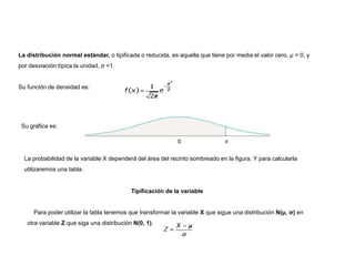 La distribución normal estándar, o tipificada o reducida, es aquella que tiene por media el valor cero, μ = 0, y
por desviación típica la unidad, σ =1.
Su función de densidad es:
Su gráfica es:
La probabilidad de la variable X dependerá del área del recinto sombreado en la figura. Y para calcularla
utilizaremos una tabla.
Tipificación de la variable
Para poder utilizar la tabla tenemos que transformar la variable X que sigue una distribución N(μ, σ) en
otra variable Z que siga una distribución N(0, 1).
 