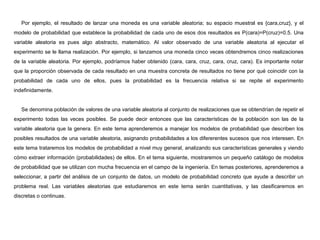 Por ejemplo, el resultado de lanzar una moneda es una variable aleatoria; su espacio muestral es {cara,cruz}, y el
modelo de probabilidad que establece la probabilidad de cada uno de esos dos resultados es P(cara)=P(cruz)=0.5. Una
variable aleatoria es pues algo abstracto, matemático. Al valor observado de una variable aleatoria al ejecutar el
experimento se le llama realización. Por ejemplo, si lanzamos una moneda cinco veces obtendremos cinco realizaciones
de la variable aleatoria. Por ejemplo, podríamos haber obtenido (cara, cara, cruz, cara, cruz, cara). Es importante notar
que la proporción observada de cada resultado en una muestra concreta de resultados no tiene por qué coincidir con la
probabilidad de cada uno de ellos, pues la probabilidad es la frecuencia relativa si se repite el experimento
indefinidamente.
Se denomina población de valores de una variable aleatoria al conjunto de realizaciones que se obtendrían de repetir el
experimento todas las veces posibles. Se puede decir entonces que las características de la población son las de la
variable aleatoria que la genera. En este tema aprenderemos a manejar los modelos de probabilidad que describen los
posibles resultados de una variable aleatoria, asignando probabilidades a los difererentes sucesos que nos interesen. En
este tema trataremos los modelos de probabilidad a nivel muy general, analizando sus características generales y viendo
cómo extraer información (probabilidades) de ellos. En el tema siguiente, mostraremos un pequeño catálogo de modelos
de probabilidad que se utilizan con mucha frecuencia en el campo de la ingeniería. En temas posteriores, aprenderemos a
seleccionar, a partir del análisis de un conjunto de datos, un modelo de probabilidad concreto que ayude a describir un
problema real. Las variables aleatorias que estudiaremos en este tema serán cuantitativas, y las clasificaremos en
discretas o continuas.
 