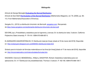 Bibliografía
Artículo de George Marsaglia Evaluating the Normal Distribution.
Artículo de Saul Stahl The Evolution of the Normal Distribution (Mathematics Magazine, vol. 79, (2006), pp. 96-
113. From Mathematical Association of America).
Sangaku S.L. (2019) La distribución binomial o de Bernoulli. sangakoo.com. Recuperado
de https://www.sangakoo.com/es/temas/la-distribucion-binomial-o-de-bernoulli
DEVORE,Jay L.Probabilidad y estadistica para la ingenieria y ciencias. En: la distrbucíon beta. 5 edicíon. California
Polytechnic State University. P. 179-181. ISBN 970-686-067-3.
EL BARQUERO AQUERONTEBLOG. R: Distribución beta [en línea]. [citado el 18 de marzo del 2016]. Disponible
en: http://unbarquero.blogspot.com.co/2009/05/r-distribucion-beta.html.
Sintaxis para la inclusión de fórmulas matemáticas en los foros [en linea].[citado el 17 de marzo del 2016]. disponible
en: http://rinconmatematico.com/instructivolatex/formulas.htm.
WACKERLY, Dennis D; MENDENHALL, William y SHEAFFER, Richard. Estadística matemática para con
aplicaciones. En: 4.7 Distribucion de probabilidad beta. Thomson. 6 edicíon. P. 182-185. ISBN 970-686-194-7.
 