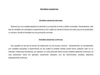 Variables aleatorias
Variables aleatorias discretas
Diremos que una variable aleatoria es discreta si su recorrido es finito o infinito numerable. Generalmente, este
tipo de variables van asociadas a experimentos en los cuales se cuenta el número de veces que se ha presentado
un suceso o donde el resultado es una puntuación concreta.
Variables aleatorias continuas
Son aquellas en las que la función de distribución es una función continua. Generalmente, se corresponden
con variables asociadas a experimentos en los cuales la variable medida puede tomar cualquier valor en un
intervalo; mediciones biométricas, por ejemplo. Un caso particular dentro de las variables aleatorias continuas y al
cual pertenecen todos los ejemplos usualmente utilizados, son las denominadas variables aleatorias
absolutamente continuas.
 