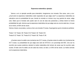 Esperanza matemática: ejemplo.
Vamos a ver un ejemplo sencillo para entenderlo. Imaginemos una moneda. Dos caras, cara y cruz.
¿Cual sería la esperanza matemática (valor esperado) de que salga cara? La esperanza matemática se
calcularía como la probabilidad de que, tirando la moneda un número muy muy grande de veces, salga
cara. Dado que la moneda solo puede caer en una de esas dos posiciones y ambas tienen la misma
probabilidad de salir, diremos que la esperanza matemática de que salga cara es una de cada dos, o lo que
es lo mismo, el 50% de las veces.
Vamos a hacer una prueba y vamos a tirar una moneda 10 veces. Supongamos que la moneda es perfecta:
Tirada 1: C. Tirada 2: X. Tirada 3: X. Tirada 4: C. Tirada 5: X.
Tirada 6: C. Tirada 7: C. Tirada 8: C. Tirada 9: X. Tirada 10: X.
¿Cuantas veces ha salido cara (contamos las C)? 5 veces ¿Cuantas veces ha salido cruz (contamos las
X)? 5 veces. La probabilidad de que salga cara será de 5/10=0,5 o en porcentaje del 50%. Una vez ha
ocurrido ese suceso podemos calcular la media matemática del número de veces que ha ocurrido cada
suceso. El lado cara ha salido una de cada dos veces, es decir, un 50% de las veces. La media coincide
con la esperanza matemática.
 