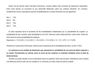 Dentro de las teorías sobre mercados financieros, muchas utilizan este concepto de esperanza matemática.
Entre esas teorías se encuentra la que desarrolló Markowitz sobre las carteras eficientes. En números,
simplificando mucho, supongamos que las rentabilidades de un activo financiero son las siguientes:
Año 1 12%
Año 2 6%
Año 3 15%
Año 4 12%
El valor esperado sería el sumatorio de las rentabilidades multiplicadas por su probabilidad de suceder. La
probabilidad de que “suceda” cada rentabilidad es de 0,25. Tenemos cuatro observaciones, cuatro años. Todos los
años tienen la misma probabilidad de repetirse.
Esperanza = ( 12 x 0,25 ) + ( 6 x 0,25 ) + ( 15 x 0,25 ) + ( 12 x 0,25 ) = 3 + 1,5 + 3,75 + 3 = 11,25%
Teniendo en cuenta esta información, diremos que la esperanza de la rentabilidad del activo, es del 11,25%.
La varianza es una medida de dispersión que representa la variabilidad de una serie de datos respecto a
su media. Formalmente se calcula como la suma de las residuos al cuadrado divididos entre el total de
observaciones.
También se puede calcular como la desviación típica al cuadrado. Dicho sea de paso, entendemos como residuo
a la diferencia entre el valor de una variable en un momento y el valor medio de toda la variable.
 
