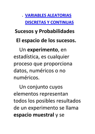 VARIABLES ALEATORIAS
    DISCRETAS Y CONTINUAS
Sucesos y Probabilidades
 El espacio de los sucesos.
  Un experimento, en
estadística, es cualquier
proceso que proporciona
datos, numéricos o no
numéricos.
   Un conjunto cuyos
elementos representan
todos los posibles resultados
de un experimento se llama
espacio muestral y se
 