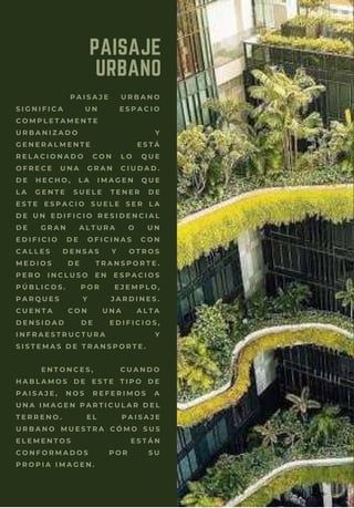 P A I S A J E U R B A N O
S I G N I F I C A U N E S P A C I O
C O M P L E T A M E N T E
U R B A N I Z A D O Y
G E N E R A L M E N T E E S T Á
R E L A C I O N A D O C O N L O Q U E
O F R E C E U N A G R A N C I U D A D .
D E H E C H O , L A I M A G E N Q U E
L A G E N T E S U E L E T E N E R D E
E S T E E S P A C I O S U E L E S E R L A
D E U N E D I F I C I O R E S I D E N C I A L
D E G R A N A L T U R A O U N
E D I F I C I O D E O F I C I N A S C O N
C A L L E S D E N S A S Y O T R O S
M E D I O S D E T R A N S P O R T E .
P E R O I N C L U S O E N E S P A C I O S
P Ú B L I C O S . P O R E J E M P L O ,
P A R Q U E S Y J A R D I N E S .
C U E N T A C O N U N A A L T A
D E N S I D A D D E E D I F I C I O S ,
I N F R A E S T R U C T U R A Y
S I S T E M A S D E T R A N S P O R T E .
E N T O N C E S , C U A N D O
H A B L A M O S D E E S T E T I P O D E
P A I S A J E , N O S R E F E R I M O S A
U N A I M A G E N P A R T I C U L A R D E L
T E R R E N O . E L P A I S A J E
U R B A N O M U E S T R A C Ó M O S U S
E L E M E N T O S E S T Á N
C O N F O R M A D O S P O R S U
P R O P I A I M A G E N .
PAISAJE
URBANO
 