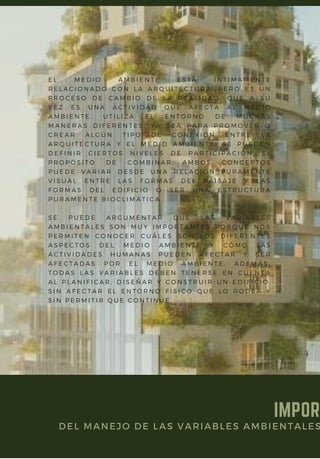 E L M E D I O A M B I E N T E E S T Á Í N T I M A M E N T E
R E L A C I O N A D O C O N L A A R Q U I T E C T U R A , P E R O E S U N
P R O C E S O D E C A M B I O D E L A R E A L I D A D , Q U E A S U
V E Z E S U N A A C T I V I D A D Q U E A F E C T A A L M E D I O
A M B I E N T E . U T I L I Z A E L E N T O R N O D E M U C H A S
M A N E R A S D I F E R E N T E S , Y A S E A P A R A P R O M O V E R O
C R E A R A L G Ú N T I P O D E C O N E X I Ó N E N T R E L A
A R Q U I T E C T U R A Y E L M E D I O A M B I E N T E . S E P U E D E N
D E F I N I R C I E R T O S N I V E L E S D E P A R T I C I P A C I Ó N , E L
P R O P Ó S I T O D E C O M B I N A R A M B O S C O N C E P T O S
P U E D E V A R I A R D E S D E U N A R E L A C I Ó N P U R A M E N T E
V I S U A L E N T R E L A S F O R M A S D E L P A I S A J E Y L A S
F O R M A S D E L E D I F I C I O O S E R U N A E S T R U C T U R A
P U R A M E N T E B I O C L I M Á T I C A .
S E P U E D E A R G U M E N T A R Q U E L A S V A R I A B L E S
A M B I E N T A L E S S O N M U Y I M P O R T A N T E S P O R Q U E N O S
P E R M I T E N C O N O C E R C U Á L E S S O N L O S D I F E R E N T E S
A S P E C T O S D E L M E D I O A M B I E N T E Y C Ó M O L A S
A C T I V I D A D E S H U M A N A S P U E D E N A F E C T A R Y S E R
A F E C T A D A S P O R E L M E D I O A M B I E N T E . A D E M Á S ,
T O D A S L A S V A R I A B L E S D E B E N T E N E R S E E N C U E N T A
A L P L A N I F I C A R , D I S E Ñ A R Y C O N S T R U I R U N E D I F I C I O ,
S I N A F E C T A R E L E N T O R N O F Í S I C O Q U E L O R O D E A Y
S I N P E R M I T I R Q U E C O N T I N Ú E .
IMPOR
DEL MANEJO DE LAS VARIABLES AMBIENTALES
 