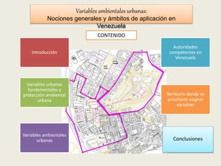 Variables urbanas
fundamentales y
protección ambiental
urbana
Introducción
Variables ambientales
urbanas
Autoridades
competentes en
Venezuela
Territorio donde es
prioritario asignar
variables
Conclusiones
Variables ambientales urbanas:
Nociones generales y ámbitos de aplicación en
Venezuela
CONTENIDO
 