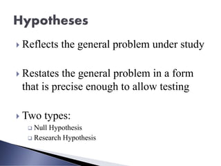 Reflects the general problem under study
 Restates the general problem in a form
that is precise enough to allow testing
 Two types:
❑ Null Hypothesis
❑ Research Hypothesis
 