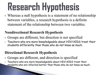 Whereas a null hypothesis is a statement of no relationship
between variables, a research hypothesis is a definite
statement of the relationship between two variables.
Nondirectional Research Hypothesis
 Groups are different, but direction is not specified
 Teachers who are more knowledgeable about HIV/AIDS treat their
students differently than those who do not know as much.
Directional Research Hypothesis
 Groups are different, and direction is specified
 Teachers who are more knowledgeable about HIV/AIDS treat their
students who are infected better than those who do not know as much.
 