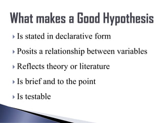  Is stated in declarative form
 Posits a relationship between variables
 Reflects theory or literature
 Is brief and to the point
 Is testable
 