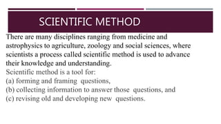SCIENTIFIC METHOD
There are many disciplines ranging from medicine and
astrophysics to agriculture, zoology and social sciences, where
scientists a process called scientific method is used to advance
their knowledge and understanding.
Scientific method is a tool for:
(a) forming and framing questions,
(b) collecting information to answer those questions, and
(c) revising old and developing new questions.
 
