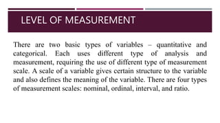 LEVEL OF MEASUREMENT
There are two basic types of variables – quantitative and
categorical. Each uses different type of analysis and
measurement, requiring the use of different type of measurement
scale. A scale of a variable gives certain structure to the variable
and also defines the meaning of the variable. There are four types
of measurement scales: nominal, ordinal, interval, and ratio.
 