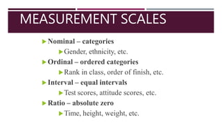 MEASUREMENT SCALES
 Nominal – categories
Gender, ethnicity, etc.
 Ordinal – ordered categories
Rank in class, order of finish, etc.
 Interval – equal intervals
Test scores, attitude scores, etc.
 Ratio – absolute zero
Time, height, weight, etc.
 