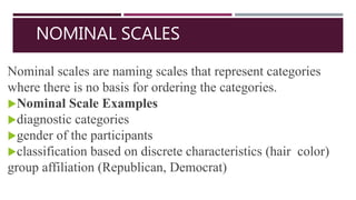 NOMINAL SCALES
Nominal scales are naming scales that represent categories
where there is no basis for ordering the categories.
Nominal Scale Examples
diagnostic categories
gender of the participants
classification based on discrete characteristics (hair color)
group affiliation (Republican, Democrat)
 