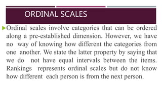 ORDINAL SCALES
Ordinal scales involve categories that can be ordered
along a pre-established dimension. However, we have
no way of knowing how different the categories from
one another. We state the latter property by saying that
we do not have equal intervals between the items.
Rankings represents ordinal scales but do not know
how different each person is from the next person.
 
