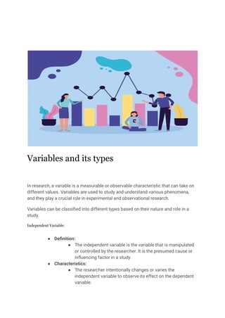 Variables and its types
In research, a variable is a measurable or observable characteristic that can take on
different values. Variables are used to study and understand various phenomena,
and they play a crucial role in experimental and observational research.
Variables can be classified into different types based on their nature and role in a
study.
Independent Variable:
● Definition:
● The independent variable is the variable that is manipulated
or controlled by the researcher. It is the presumed cause or
influencing factor in a study.
● Characteristics:
● The researcher intentionally changes or varies the
independent variable to observe its effect on the dependent
variable.
 