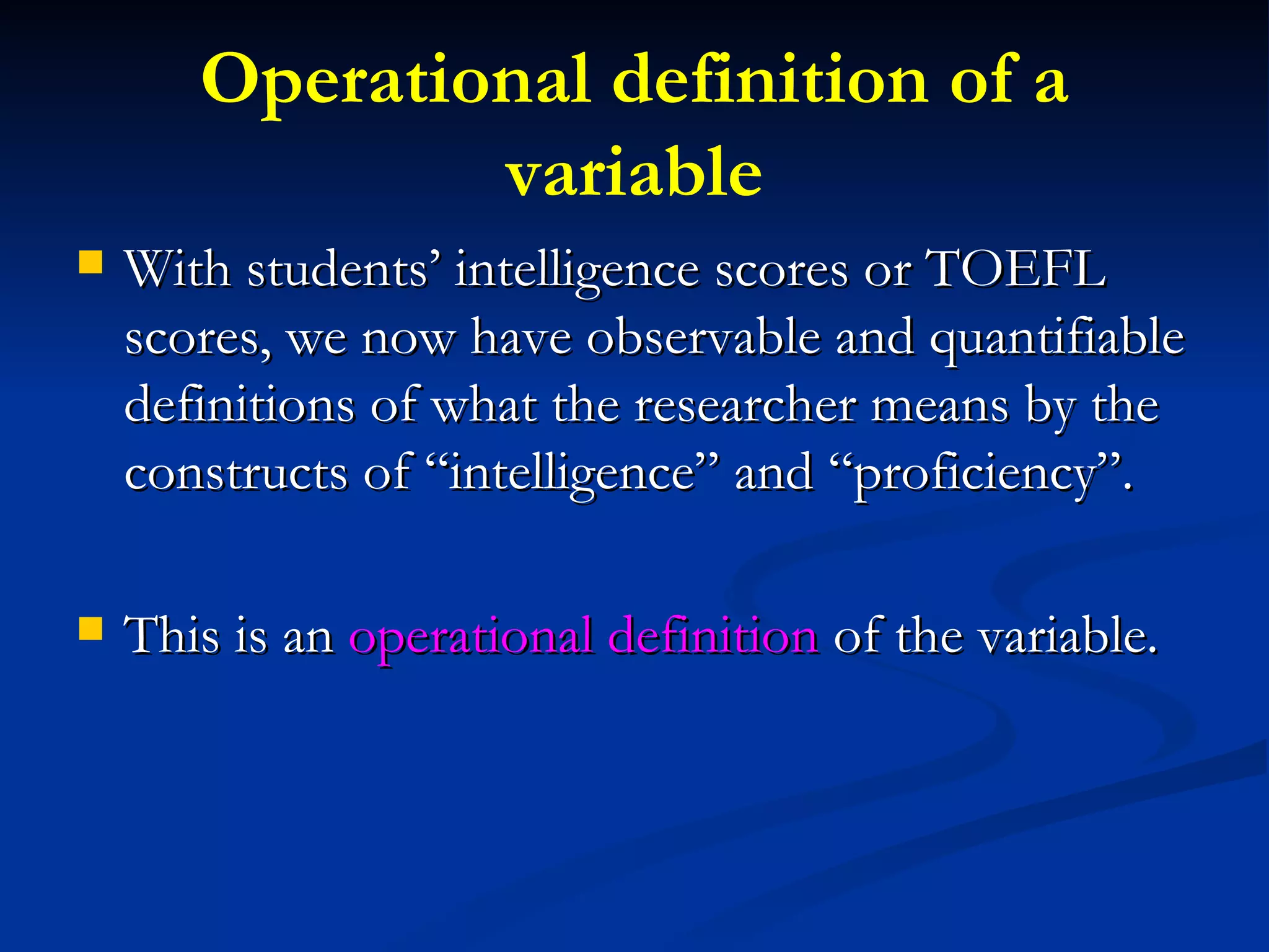 Operational definition of a variable With students’ intelligence scores or TOEFL scores, we now have observable and quantifiable definitions of what the researcher means by the constructs of “intelligence” and “proficiency”. This is an  operational definition  of the variable. 
