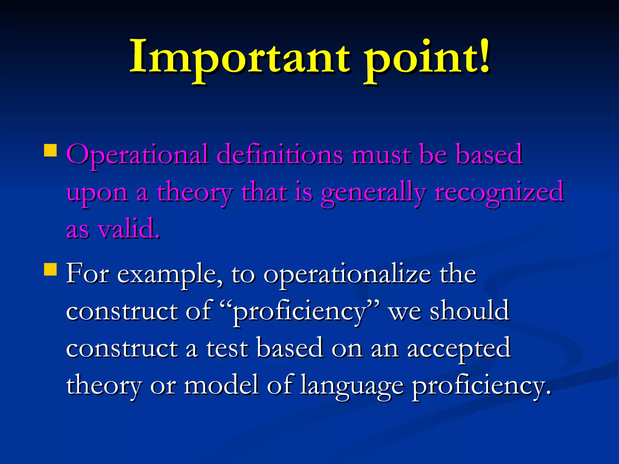 Important point! Operational definitions must be based upon a theory that is generally recognized as valid. For example, to operationalize the construct of “proficiency” we should construct a test based on an accepted theory or model of language proficiency. 