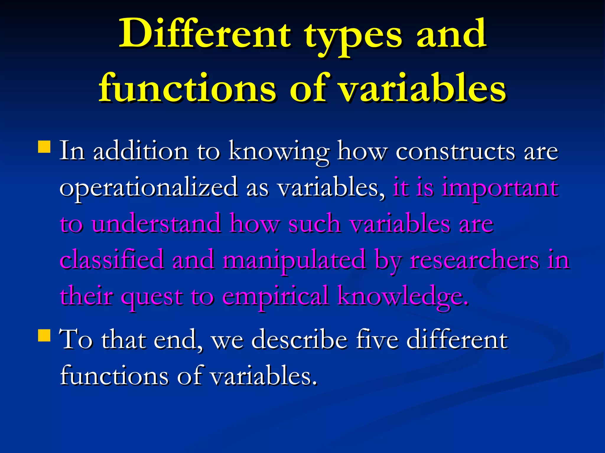 Different types and functions of variables In addition to knowing how constructs are operationalized as variables,  it is important to understand how such variables are classified and manipulated by researchers in their quest to empirical knowledge. To that end, we describe five different functions of variables. 