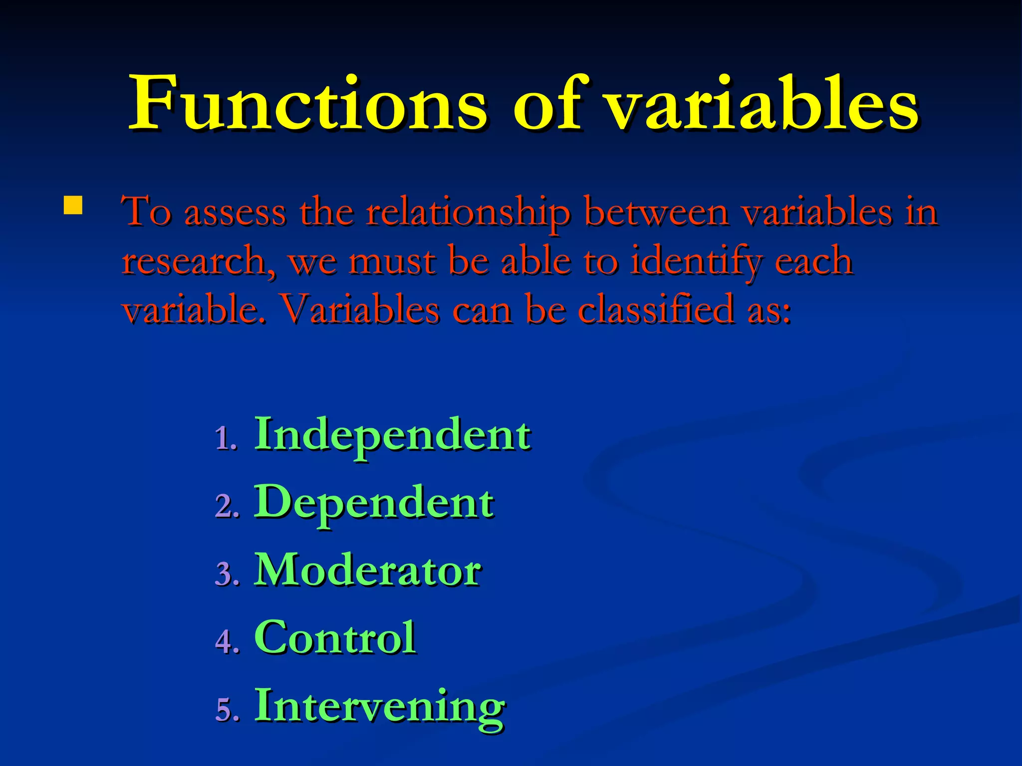 Functions of variables To assess the relationship between variables in research, we must be able to identify each variable. Variables can be classified as: Independent Dependent Moderator Control Intervening 