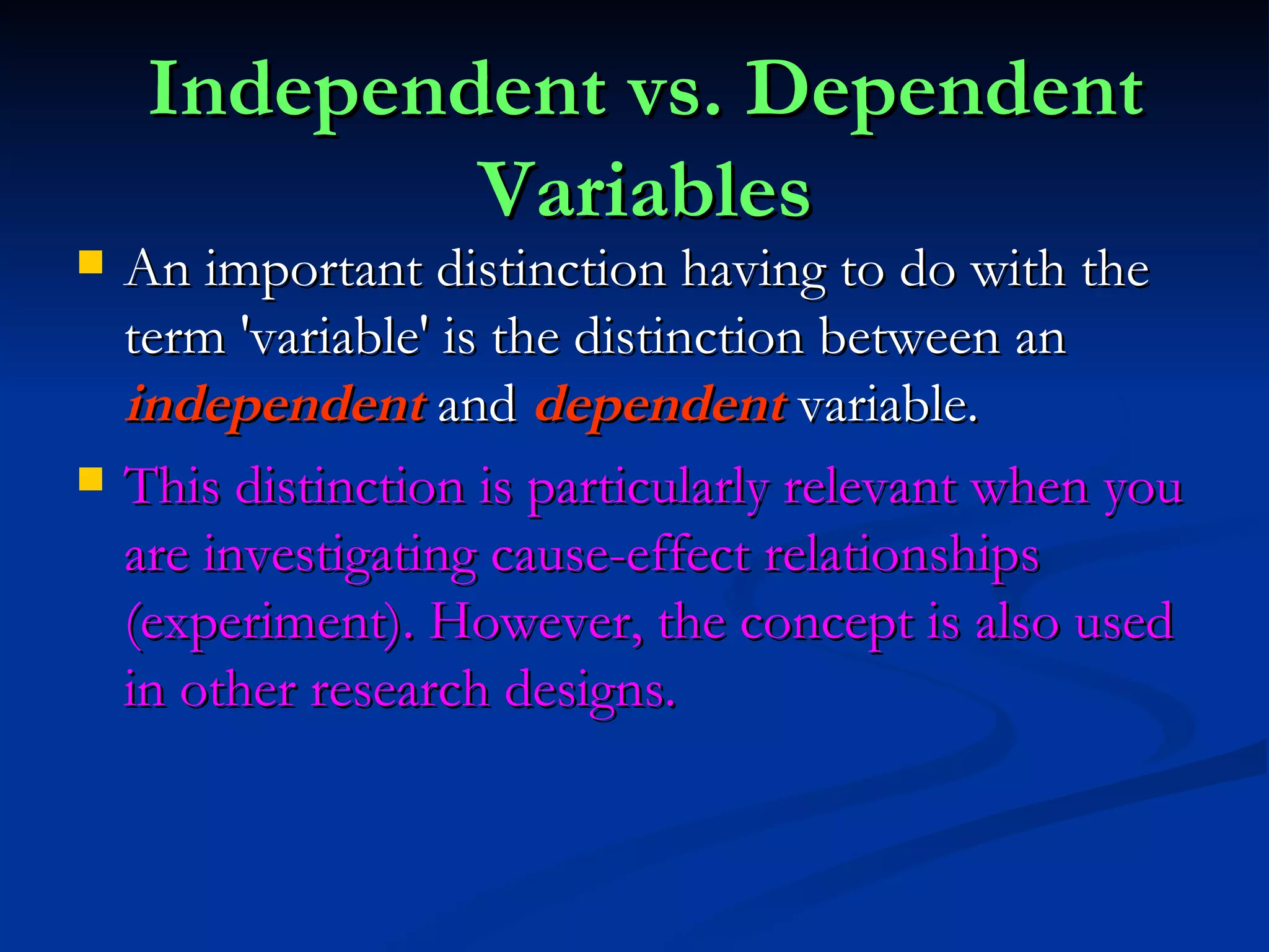 Independent vs. Dependent Variables An important distinction having to do with the term 'variable' is the distinction between an  independent   and  dependent  variable.  This distinction is particularly relevant when you are investigating cause-effect relationships (experiment). However, the concept is also used in other research designs.  