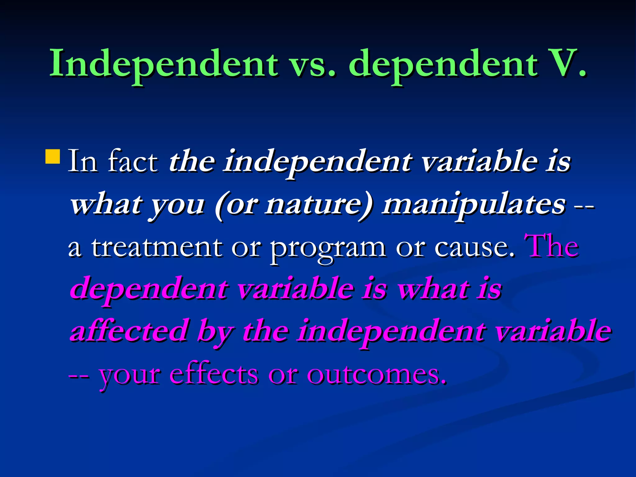 Independent vs. dependent V. In fact  the independent variable is what you (or nature) manipulates  -- a treatment or program or cause.  The  dependent variable is what is affected by the independent variable  -- your effects or outcomes.  